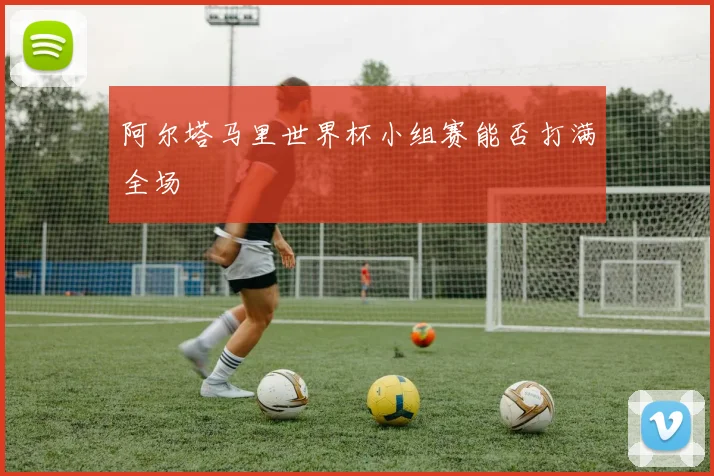 阿尔塔马里世界杯小组赛能否打满全场