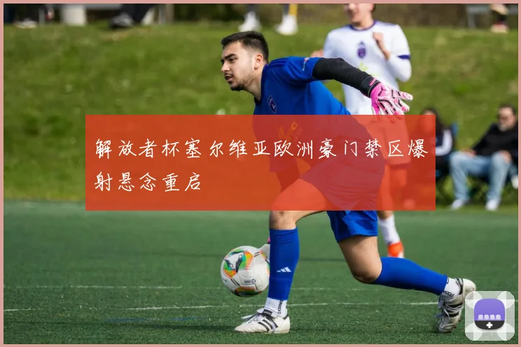 解放者杯塞尔维亚欧洲豪门禁区爆射悬念重启