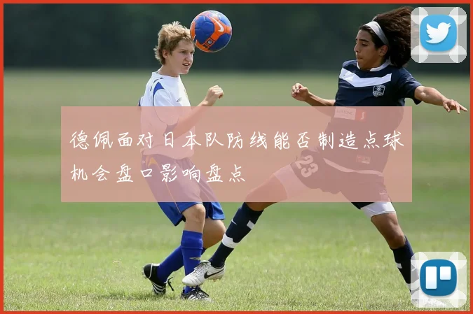 德佩面对日本队防线能否制造点球机会盘口影响盘点