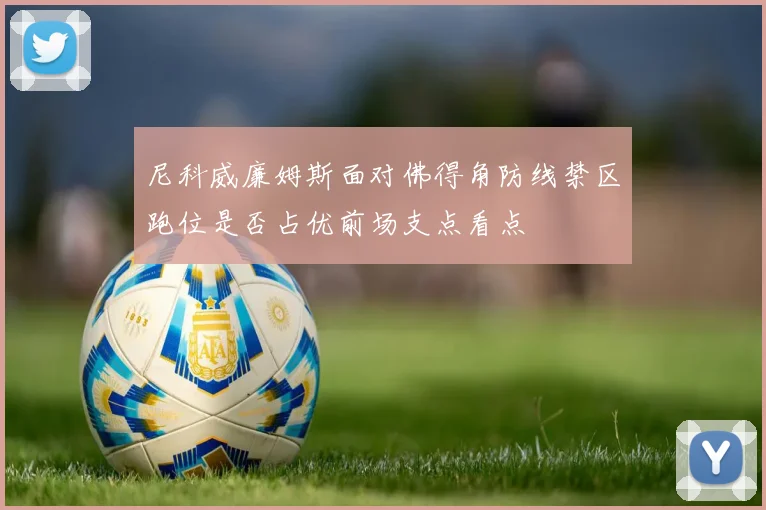 尼科威廉姆斯面对佛得角防线禁区跑位是否占优前场支点看点