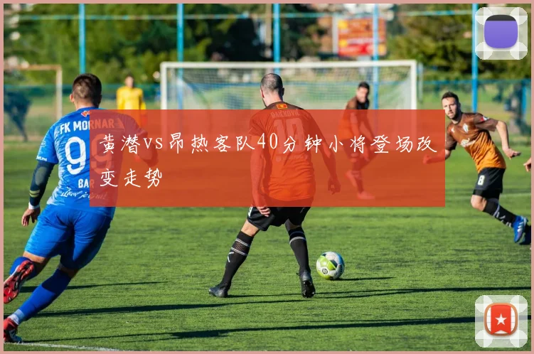 黄潜vs昂热客队40分钟小将登场改变走势