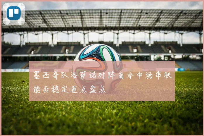 墨西哥队洛萨诺对阵南非中场串联能否稳定重点盘点