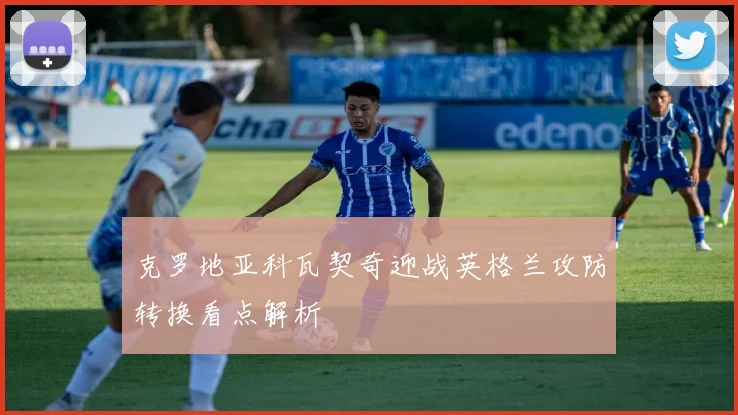 克罗地亚科瓦契奇迎战英格兰攻防转换看点解析