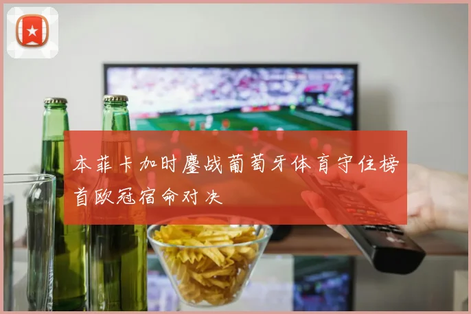 本菲卡加时鏖战葡萄牙体育守住榜首欧冠宿命对决
