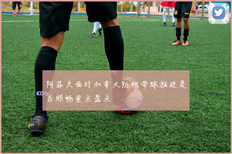 阿菲夫面对加拿大防线带球推进是否顺畅重点盘点