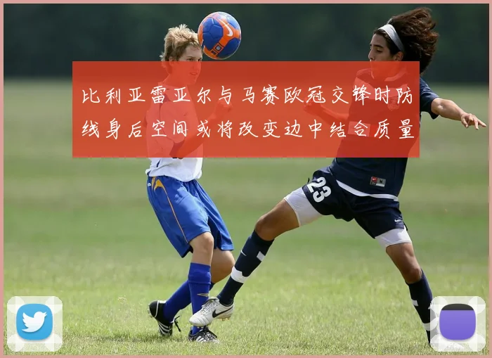 比利亚雷亚尔与马赛欧冠交锋时防线身后空间或将改变边中结合质量