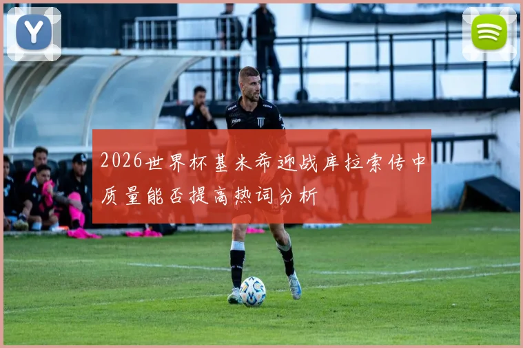 2026世界杯基米希迎战库拉索传中质量能否提高热词分析