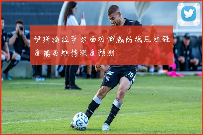 伊斯梅拉萨尔面对挪威防线压迫强度能否维持深度预测