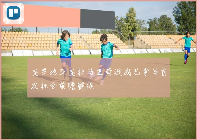 克罗地亚克拉马里奇迎战巴拿马首发机会前瞻解读