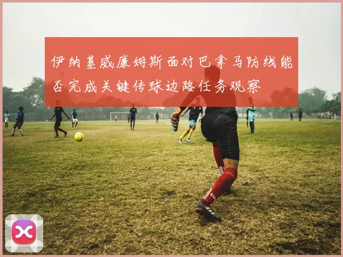 伊纳基威廉姆斯面对巴拿马防线能否完成关键传球边路任务观察