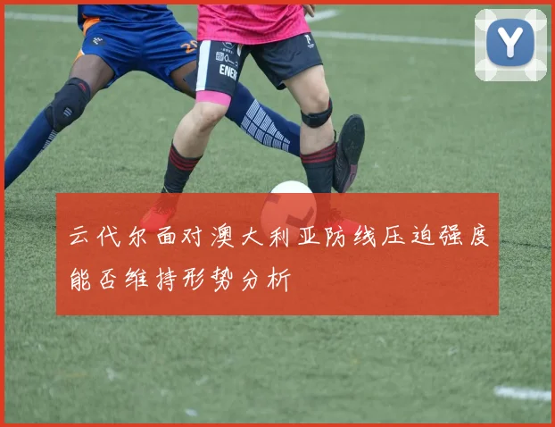 云代尔面对澳大利亚防线压迫强度能否维持形势分析