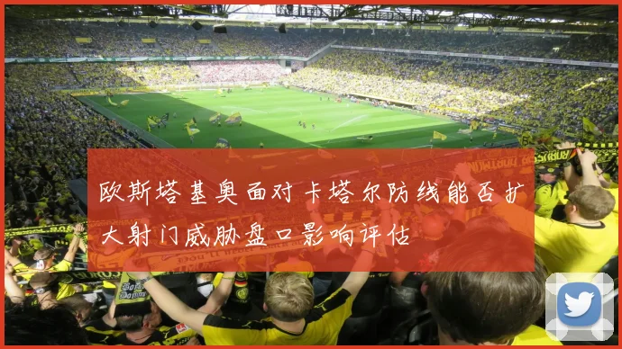 欧斯塔基奥面对卡塔尔防线能否扩大射门威胁盘口影响评估