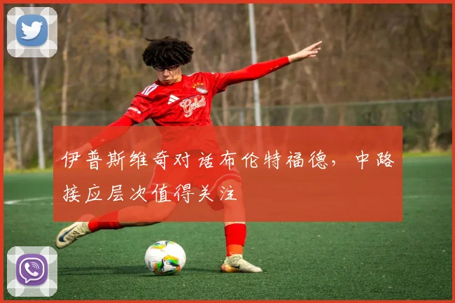 伊普斯维奇对话布伦特福德，中路接应层次值得关注