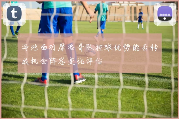 海地面对摩洛哥队控球优势能否转成机会阵容变化评估