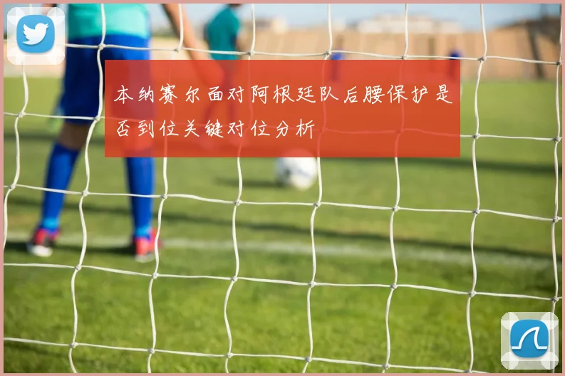 本纳赛尔面对阿根廷队后腰保护是否到位关键对位分析