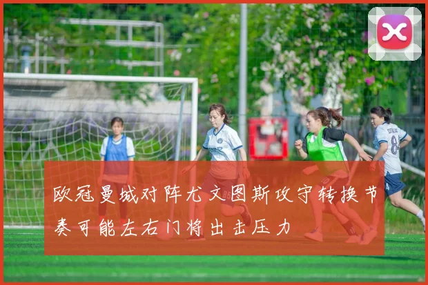 欧冠曼城对阵尤文图斯攻守转换节奏可能左右门将出击压力