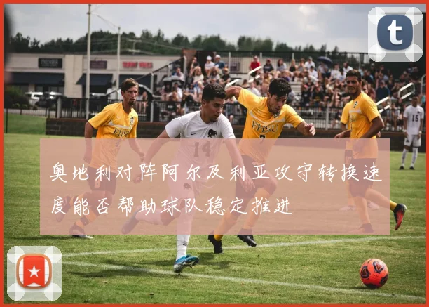 奥地利对阵阿尔及利亚攻守转换速度能否帮助球队稳定推进