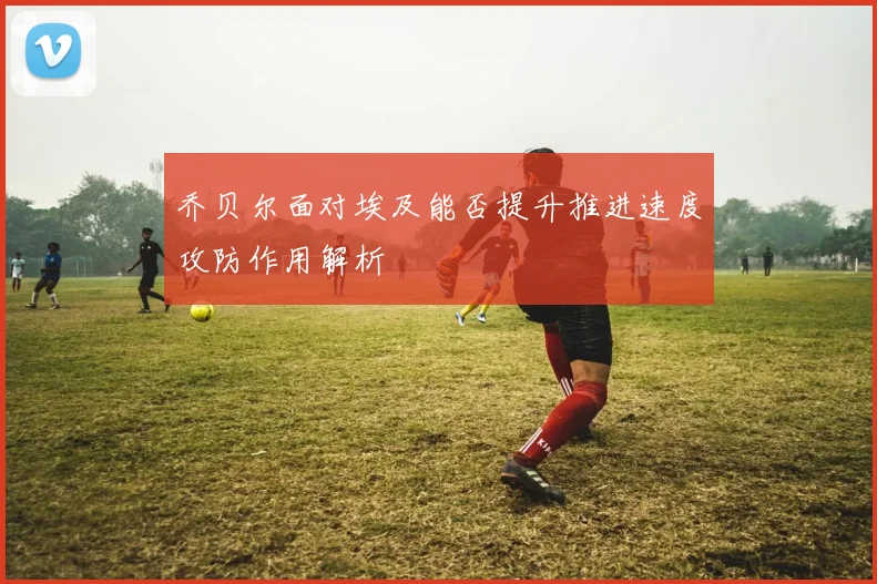 乔贝尔面对埃及能否提升推进速度攻防作用解析