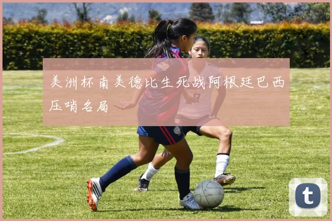 美洲杯南美德比生死战阿根廷巴西压哨名局