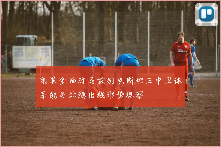 刚果金面对乌兹别克斯坦三中卫体系能否站稳出线形势观察