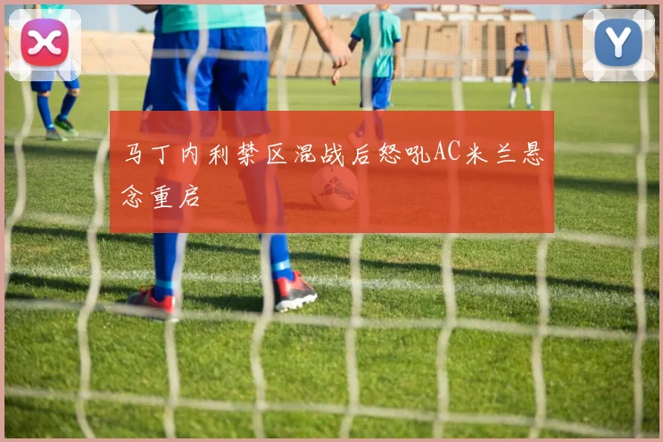 马丁内利禁区混战后怒吼AC米兰悬念重启