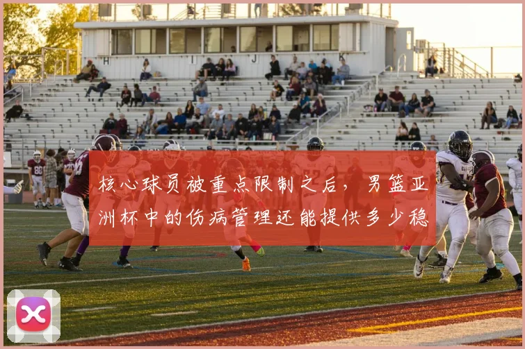 核心球员被重点限制之后,男篮亚洲杯中的伤病管理还能提供多少稳定性