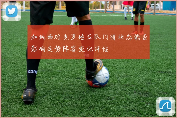 加纳面对克罗地亚队门将状态能否影响走势阵容变化评估