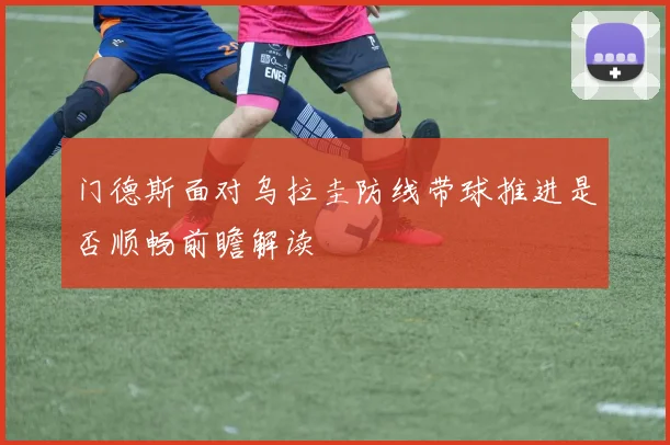门德斯面对乌拉圭防线带球推进是否顺畅前瞻解读