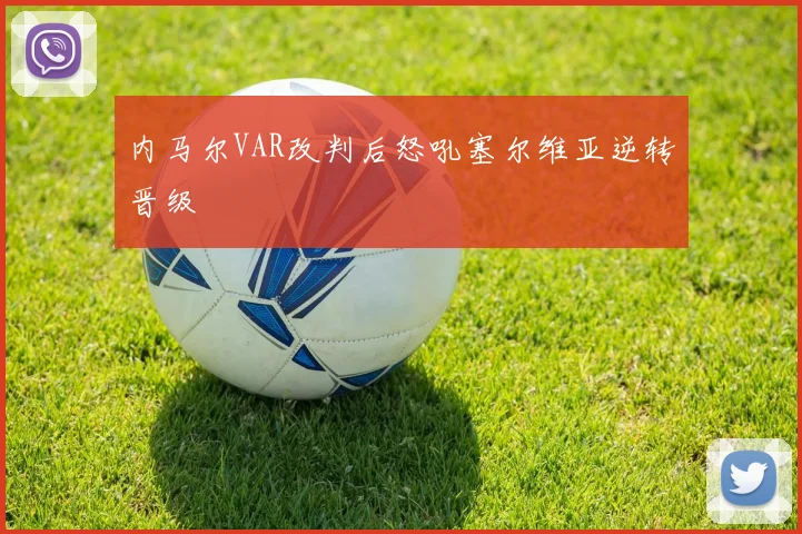 内马尔VAR改判后怒吼塞尔维亚逆转晋级