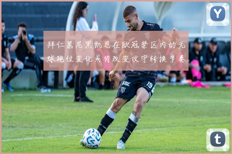 拜仁慕尼黑凯恩在欧冠禁区内的无球跑位变化或将改变攻守转换节奏