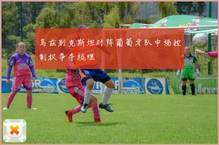 乌兹别克斯坦对阵葡萄牙队中场控制权争夺梳理
