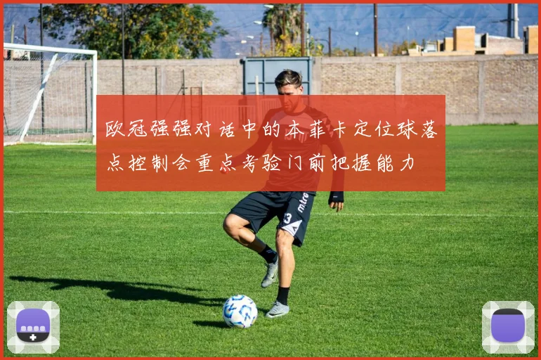 欧冠强强对话中的本菲卡定位球落点控制会重点考验门前把握能力