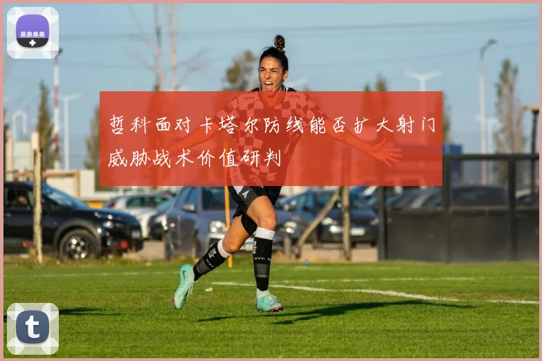 哲科面对卡塔尔防线能否扩大射门威胁战术价值研判