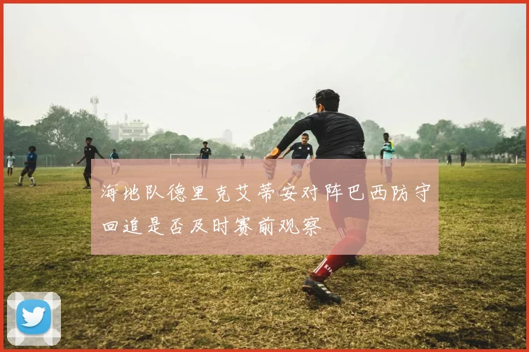 海地队德里克艾蒂安对阵巴西防守回追是否及时赛前观察