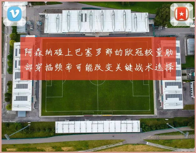 阿森纳碰上巴塞罗那的欧冠较量肋部穿插频率可能改变关键战术选择
