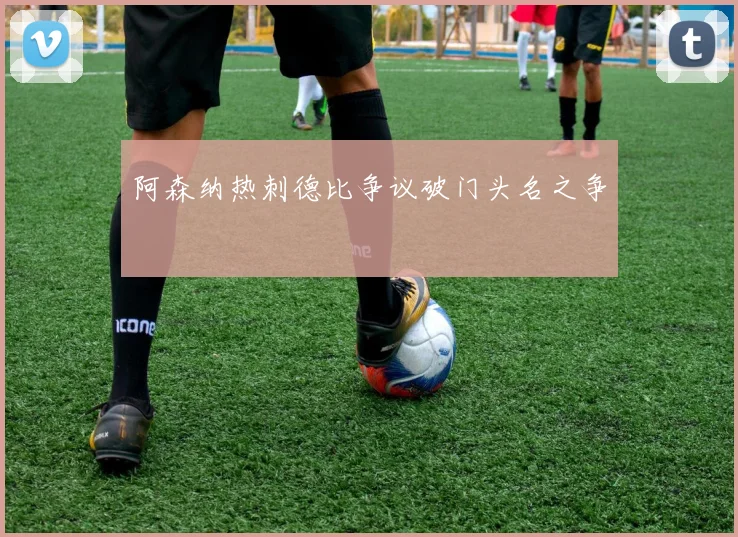 阿森纳热刺德比争议破门头名之争
