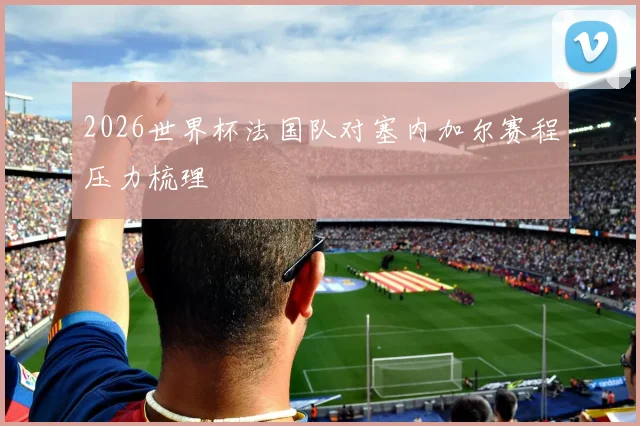2026世界杯法国队对塞内加尔赛程压力梳理