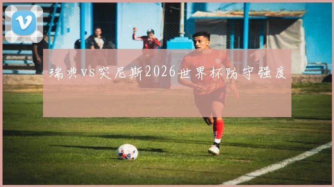 瑞典vs突尼斯2026世界杯防守强度