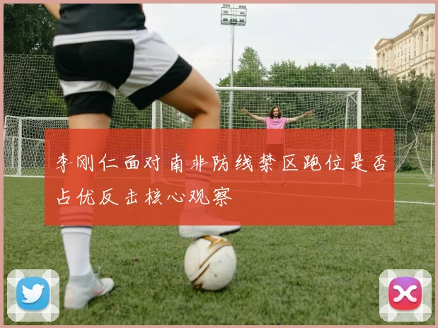 李刚仁面对南非防线禁区跑位是否占优反击核心观察