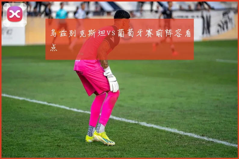 乌兹别克斯坦vs葡萄牙赛前阵容看点